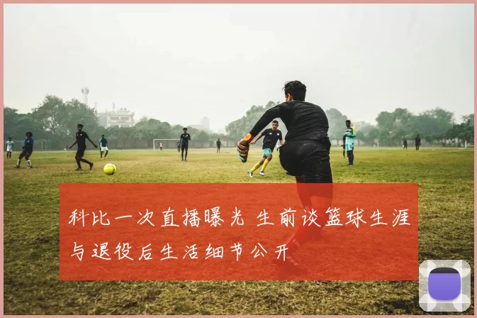 科比一次直播曝光 生前谈篮球生涯与退役后生活细节公开