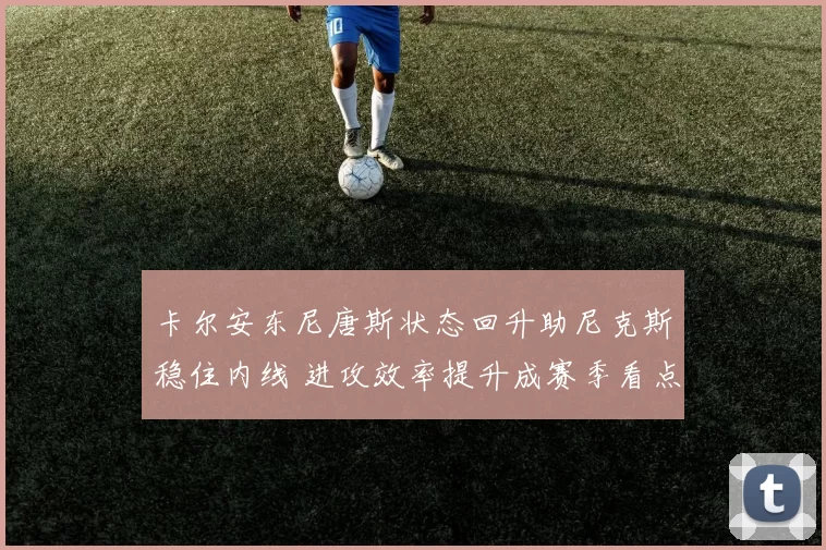 卡尔安东尼唐斯状态回升助尼克斯稳住内线 进攻效率提升成赛季看点
