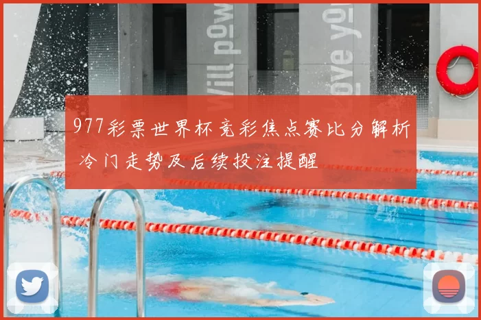 977彩票世界杯竞彩焦点赛比分解析 冷门走势及后续投注提醒