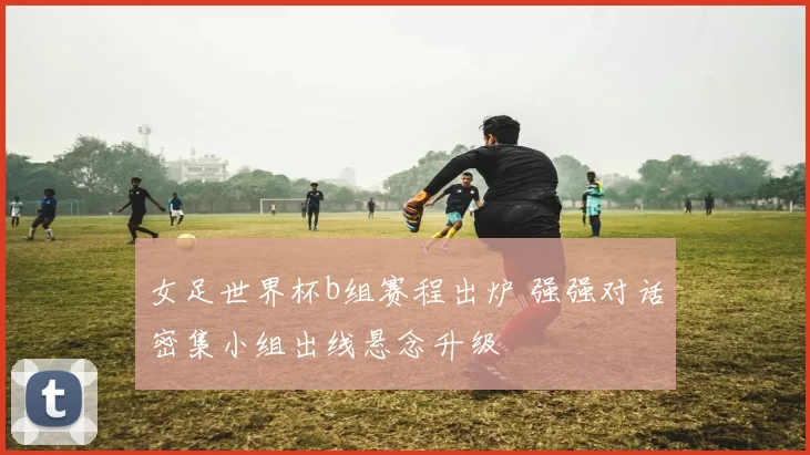 女足世界杯b组赛程出炉 强强对话密集小组出线悬念升级
