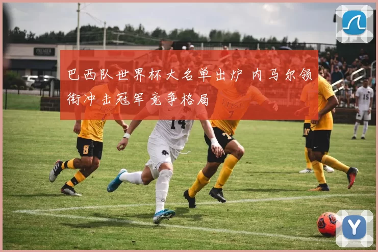 巴西队世界杯大名单出炉 内马尔领衔冲击冠军竞争格局