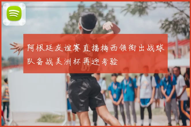 阿根廷友谊赛直播梅西领衔出战球队备战美洲杯再迎考验