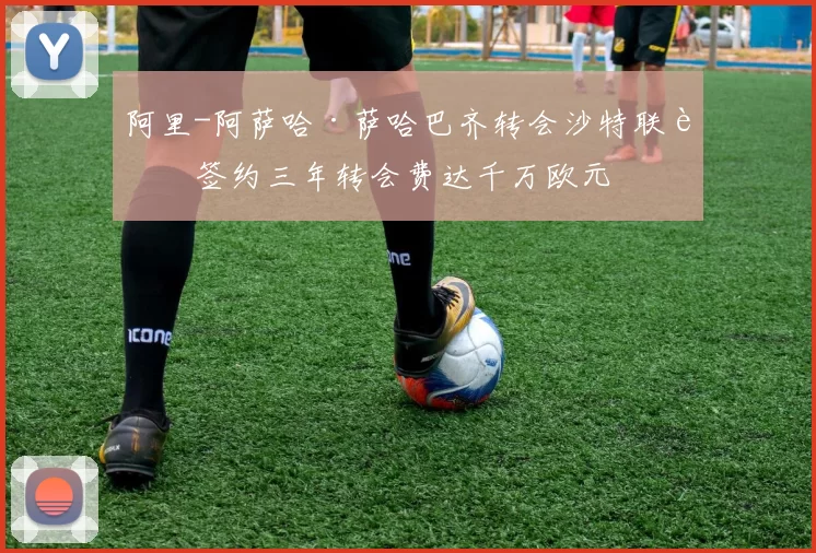阿里-阿萨哈·萨哈巴齐转会沙特联赛签约三年转会费达千万欧元