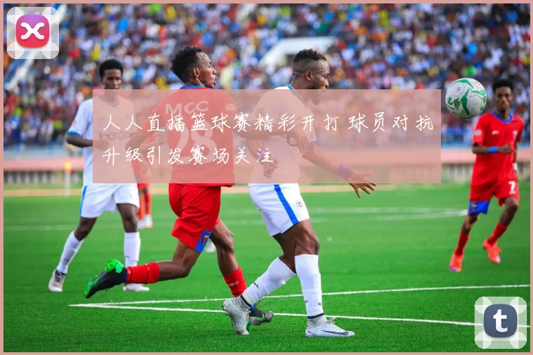 人人直播篮球赛精彩开打 球员对抗升级引发赛场关注