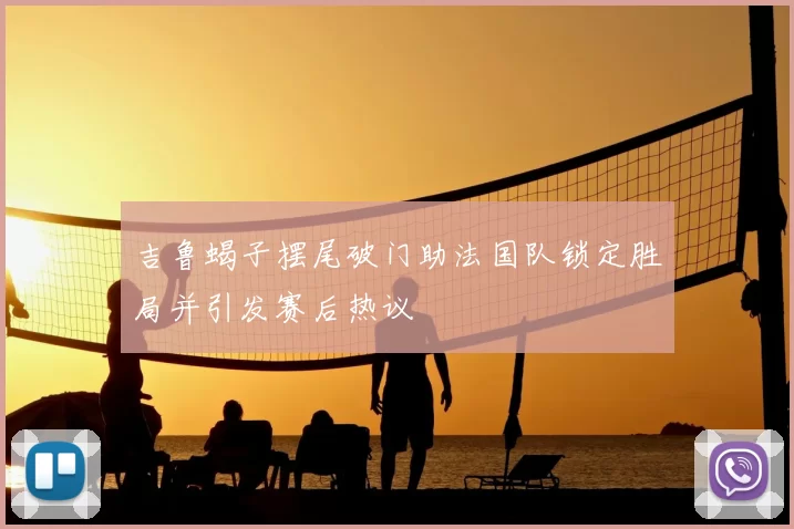 吉鲁蝎子摆尾破门助法国队锁定胜局并引发赛后热议
