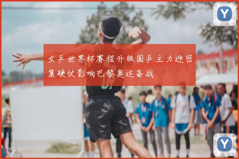 女乒世界杯赛程升级国乒主力迎密集硬仗影响巴黎奥运备战