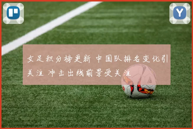 女足积分榜更新 中国队排名变化引关注 冲击出线前景受关注
