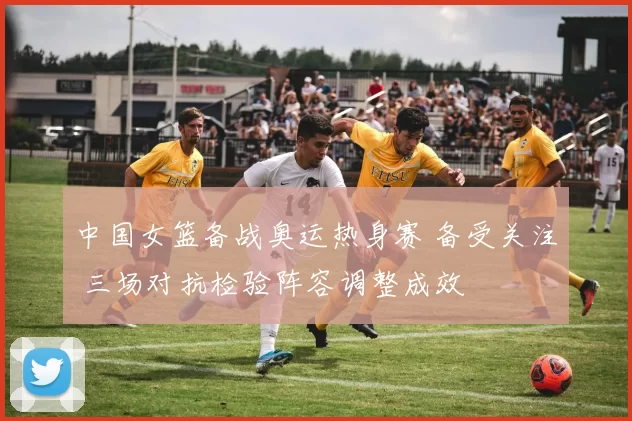 中国女篮备战奥运热身赛 备受关注 三场对抗检验阵容调整成效