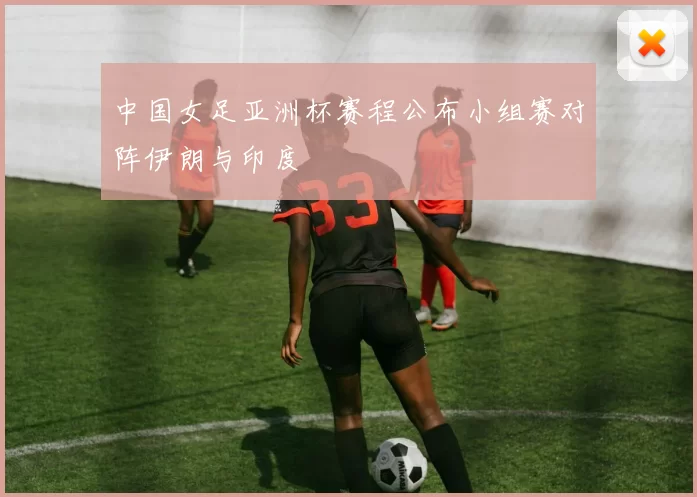 中国女足亚洲杯赛程公布小组赛对阵伊朗与印度