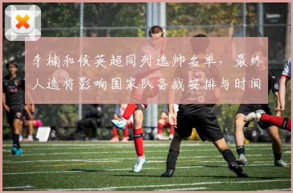 李楠和侯英超同列选帅名单，最终人选将影响国家队备战安排与时间表