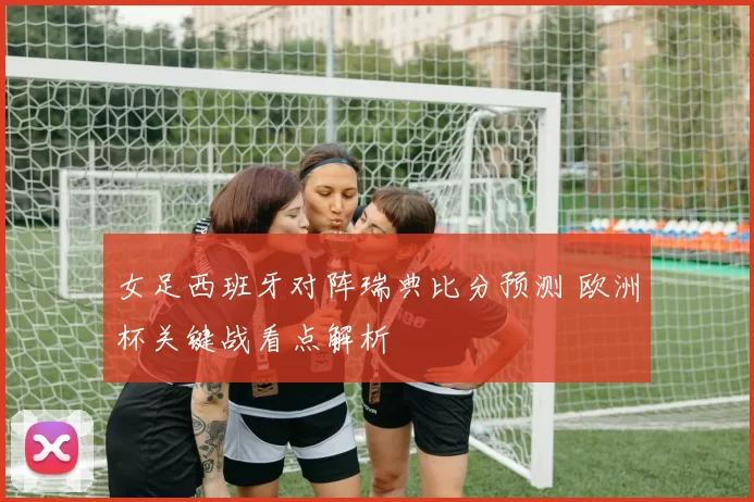 女足西班牙对阵瑞典比分预测 欧洲杯关键战看点解析