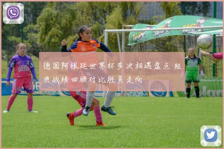 德国阿根廷世界杯多次相遇盘点 经典战绩回顾对比胜负走向