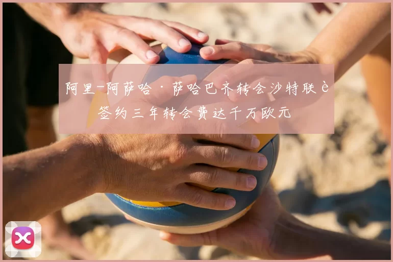 阿里-阿萨哈·萨哈巴齐转会沙特联赛签约三年转会费达千万欧元