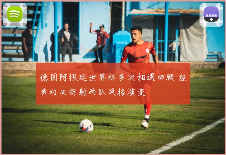 德国阿根廷世界杯多次相遇回顾 经典对决折射两队风格演变