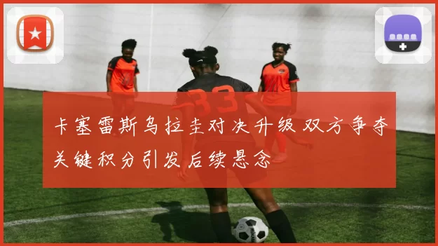 卡塞雷斯乌拉圭对决升级 双方争夺关键积分引发后续悬念