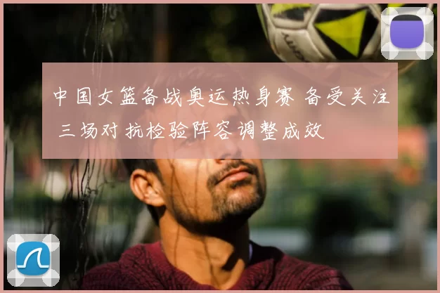 中国女篮备战奥运热身赛 备受关注 三场对抗检验阵容调整成效