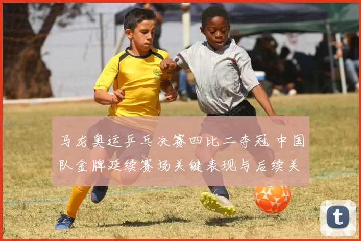 马龙奥运乒乓决赛四比二夺冠 中国队金牌延续赛场关键表现与后续关注点