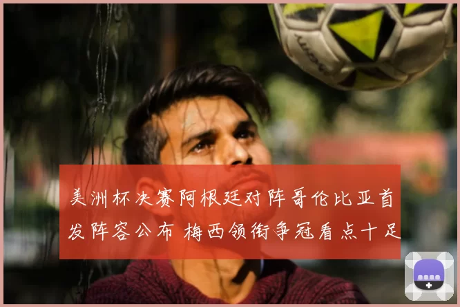美洲杯决赛阿根廷对阵哥伦比亚首发阵容公布 梅西领衔争冠看点十足