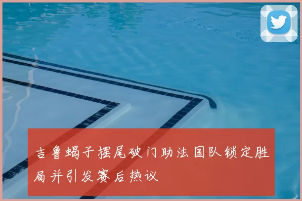 吉鲁蝎子摆尾破门助法国队锁定胜局并引发赛后热议