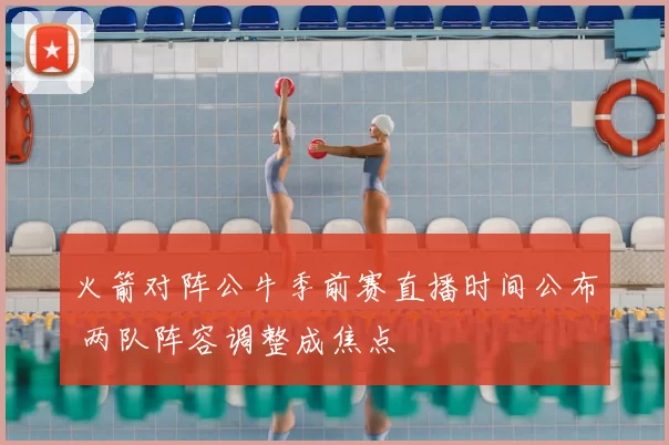 火箭对阵公牛季前赛直播时间公布 两队阵容调整成焦点