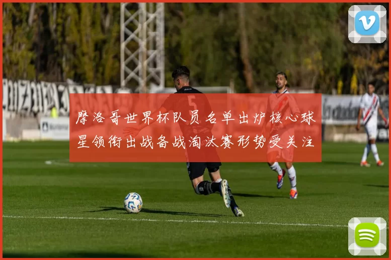 摩洛哥世界杯队员名单出炉核心球星领衔出战备战淘汰赛形势受关注
