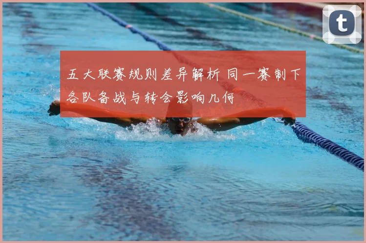 五大联赛规则差异解析 同一赛制下各队备战与转会影响几何