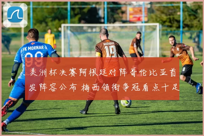 美洲杯决赛阿根廷对阵哥伦比亚首发阵容公布 梅西领衔争冠看点十足