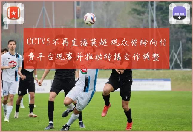 CCTV5不再直播英超 观众将转向付费平台观赛并推动转播合作调整