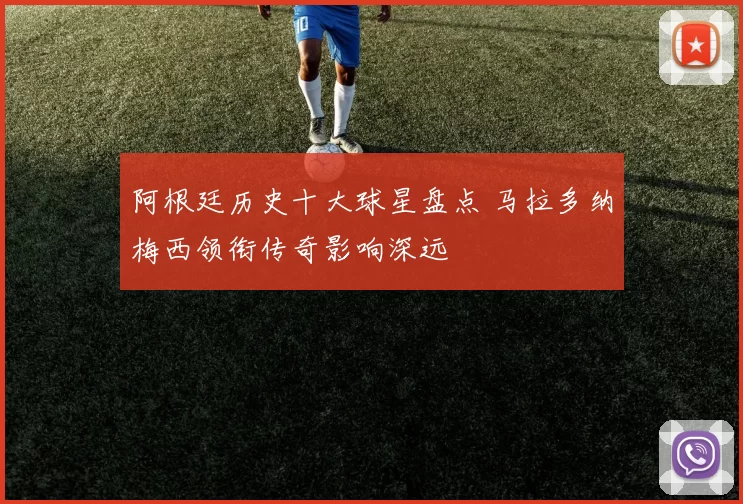 阿根廷历史十大球星盘点 马拉多纳梅西领衔传奇影响深远