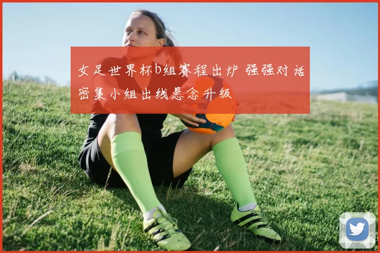 女足世界杯b组赛程出炉 强强对话密集小组出线悬念升级