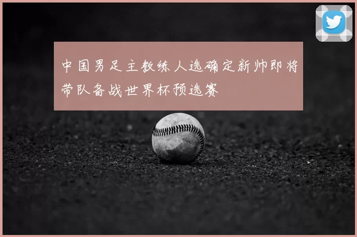 中国男足主教练人选确定新帅即将带队备战世界杯预选赛