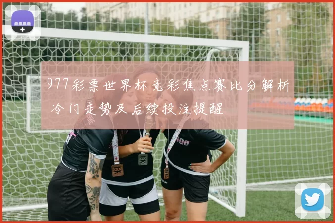 977彩票世界杯竞彩焦点赛比分解析 冷门走势及后续投注提醒