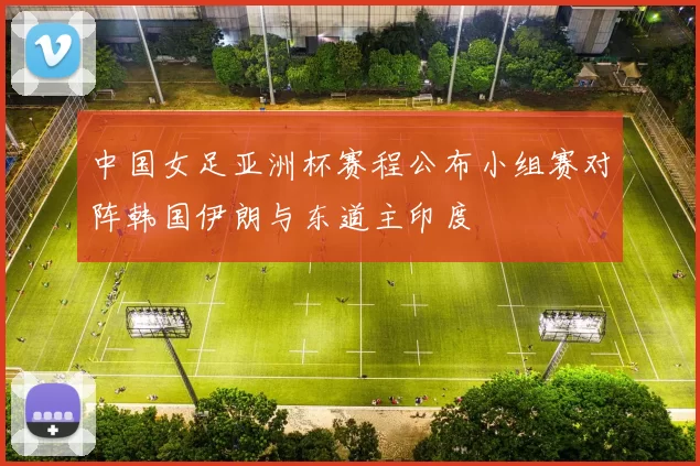 中国女足亚洲杯赛程公布小组赛对阵韩国伊朗与东道主印度