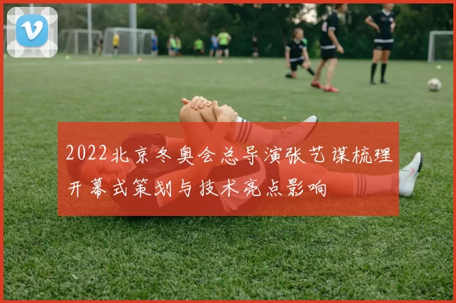 2022北京冬奥会总导演张艺谋梳理开幕式策划与技术亮点影响