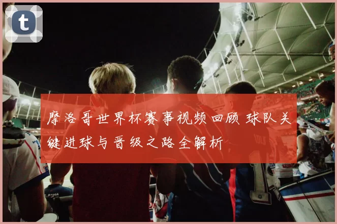 摩洛哥世界杯赛事视频回顾 球队关键进球与晋级之路全解析