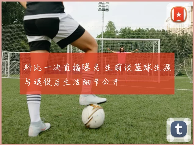 科比一次直播曝光 生前谈篮球生涯与退役后生活细节公开