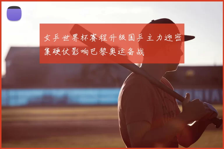 女乒世界杯赛程升级国乒主力迎密集硬仗影响巴黎奥运备战