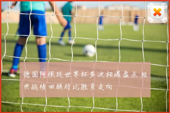 德国阿根廷世界杯多次相遇盘点 经典战绩回顾对比胜负走向