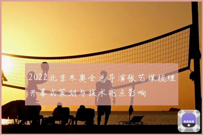 2022北京冬奥会总导演张艺谋梳理开幕式策划与技术亮点影响