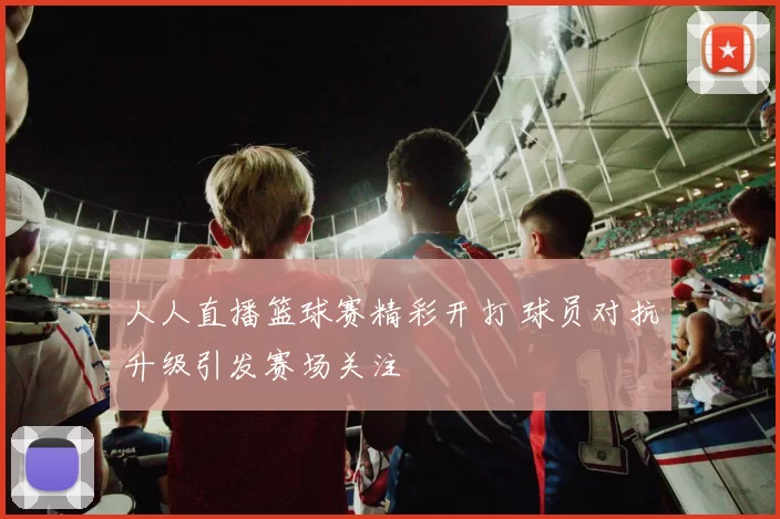人人直播篮球赛精彩开打 球员对抗升级引发赛场关注