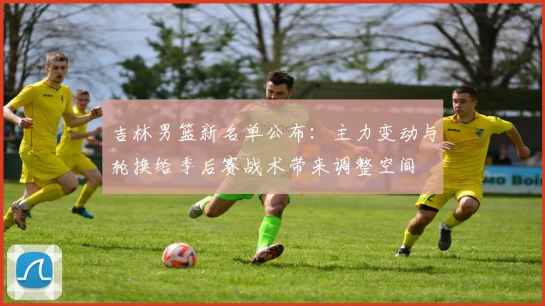 吉林男篮新名单公布：主力变动与轮换给季后赛战术带来调整空间