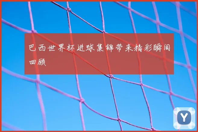 巴西世界杯进球集锦带来精彩瞬间回顾