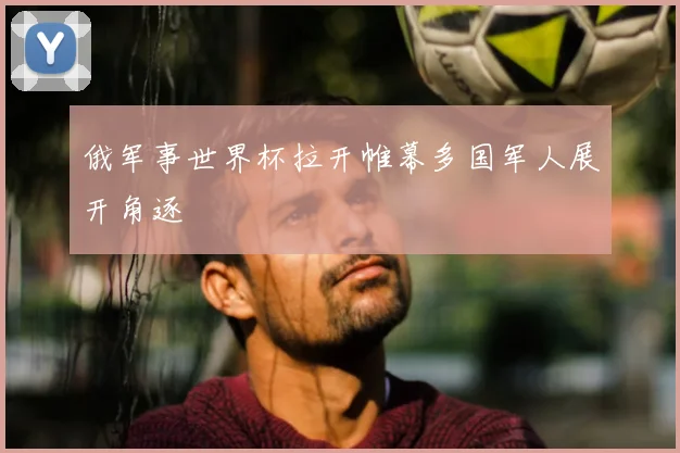 俄军事世界杯拉开帷幕多国军人展开角逐