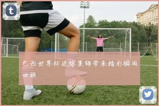 巴西世界杯进球集锦带来精彩瞬间回顾