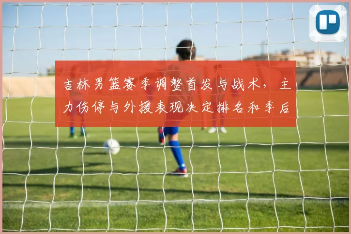 吉林男篮赛季调整首发与战术，主力伤停与外援表现决定排名和季后赛席位