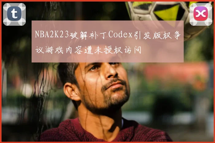 NBA2K23破解补丁Codex引发版权争议游戏内容遭未授权访问