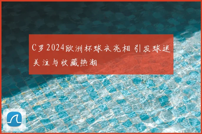 C罗2024欧洲杯球衣亮相 引发球迷关注与收藏热潮